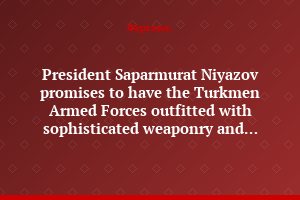 President Saparmurat Niyazov promises to have the Turkmen Armed Forces outfitted with sophisticated weaponry and military hardware