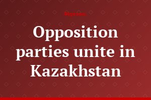 Opposition parties unite in Kazakhstan