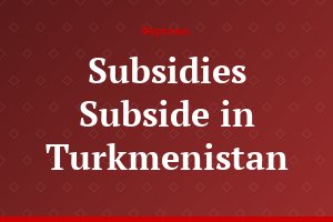 Subsidies Subside in Turkmenistan