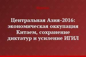 Центральная Азия-2016: экономическая оккупация Китаем, сохранение диктатур и усиление ИГИЛ