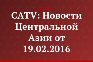 CATV: Новости Центральной Азии от 19.02.2016