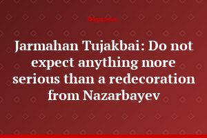 Jarmahan Tujakbai: Do not expect anything more serious than a redecoration from Nazarbayev