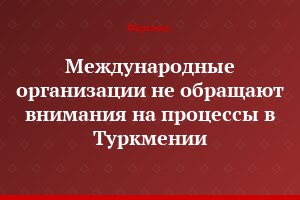 Международные организации не обращают внимания на процессы в Туркмении