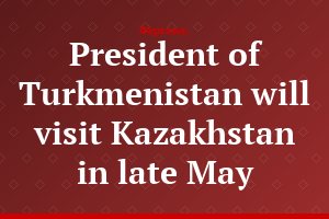 President of Turkmenistan will visit Kazakhstan in late May