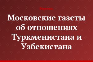 Московские газеты об отношениях Туркменистана и Узбекистана