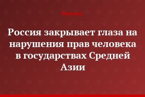 "Россия закрывает глаза на нарушения прав человека в государствах Средней Азии"