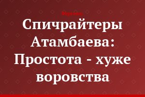 Спичрайтеры Атамбаева: Простота - хуже воровства
