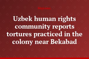 Uzbek human rights community reports tortures practiced in the colony near Bekabad