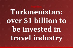 Turkmenistan: over $1 billion to be invested in travel industry