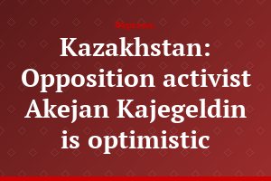Kazakhstan: Opposition activist Akejan Kajegeldin is optimistic