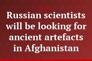 Russian scientists will be looking for ancient artefacts in Afghanistan