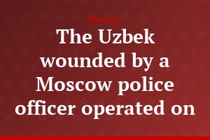 The Uzbek wounded by a Moscow police officer operated on