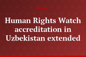 Human Rights Watch accreditation in Uzbekistan extended