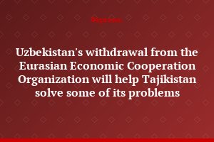 Uzbekistan's withdrawal from the Eurasian Economic Cooperation Organization will help Tajikistan solve some of its problems