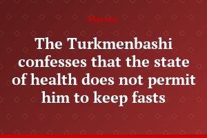 The Turkmenbashi confesses that the state of health does not permit him to keep fasts