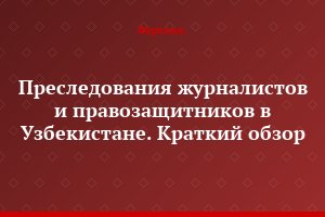 Преследования журналистов и правозащитников в Узбекистане. Краткий обзор