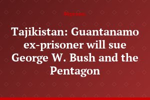 Tajikistan: Guantanamo ex-prisoner will sue George W. Bush and the Pentagon
