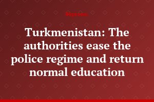 Turkmenistan: The authorities ease the police regime and return normal education
