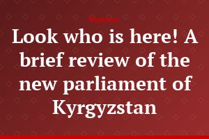 Look who is here! A brief review of the new parliament of Kyrgyzstan