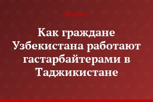 Как граждане Узбекистана работают гастарбайтерами в Таджикистане