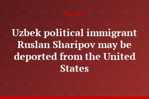 Uzbek political immigrant Ruslan Sharipov may be deported from the United States