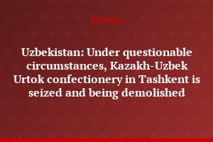 Uzbekistan: Under questionable circumstances, Kazakh-Uzbek Urtok confectionery in Tashkent is seized and being demolished