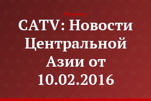 CATV: Новости Центральной Азии от 10.02.2016