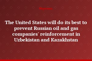 The United States will do its best to prevent Russian oil and gas companies' reinforcement in Uzbekistan and Kazakhstan