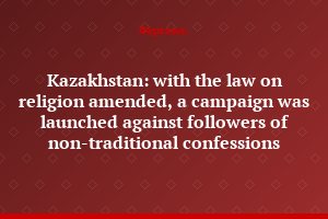 Kazakhstan: with the law on religion amended, a campaign was launched against followers of non-traditional confessions
