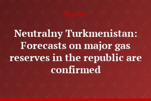 Neutralny Turkmenistan: Forecasts on major gas reserves in the republic are confirmed
