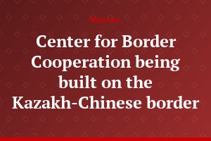 Center for Border Cooperation being built on the Kazakh-Chinese border