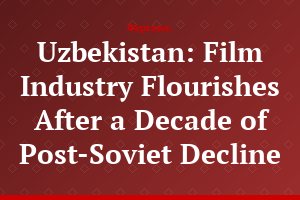 Uzbekistan: Film Industry Flourishes After a Decade of Post-Soviet Decline