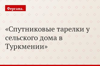 Спутниковые тарелки у сельского дома в Туркмении