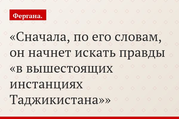 Сначала, по его словам, он начнет искать правды «в вышестоящих инстанциях Таджикистана»