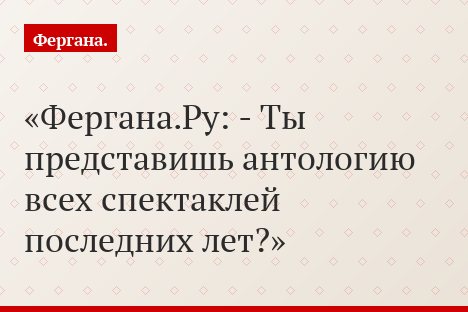Фергана.Ру: - Ты представишь антологию всех спектаклей последних лет?