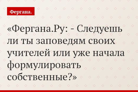 Фергана.Ру: - Следуешь ли ты заповедям своих учителей или уже начала формулировать собственные?