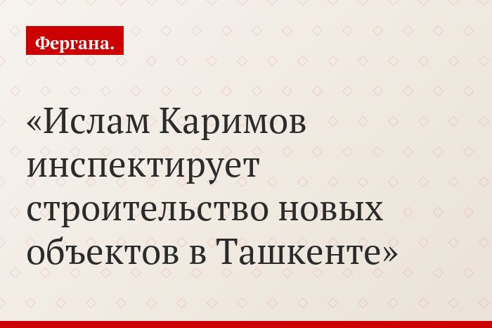 Ислам Каримов инспектирует строительство новых объектов в Ташкенте