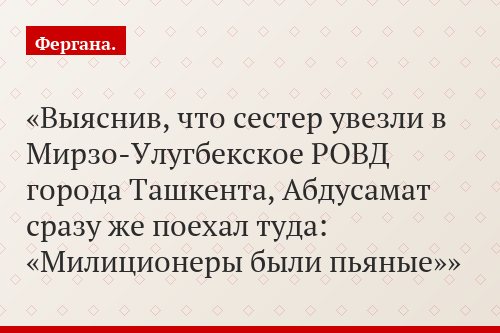 Выяснив, что сестер увезли в Мирзо-Улугбекское РОВД города Ташкента, Абдусамат сразу же поехал туда: «Милиционеры были пьяные»