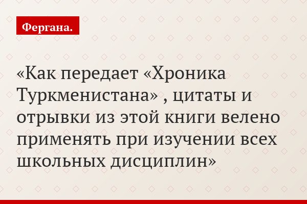 Как передает «Хроника Туркменистана» , цитаты и отрывки из этой книги велено применять при изучении всех школьных дисциплин