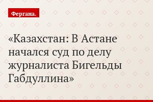 Казахстан: В Астане начался суд по делу журналиста Бигельды Габдуллина