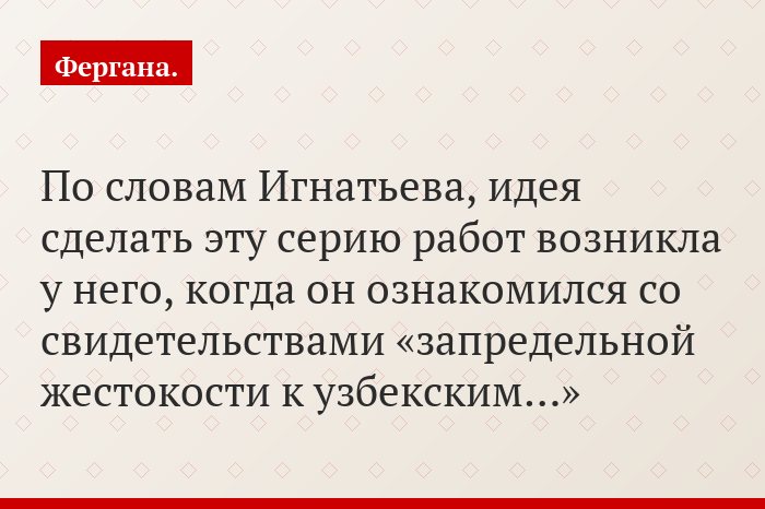 По словам Игнатьева, идея сделать эту серию работ возникла у него, когда он ознакомился со свидетельствами «запредельной жестокости к узбекским…»