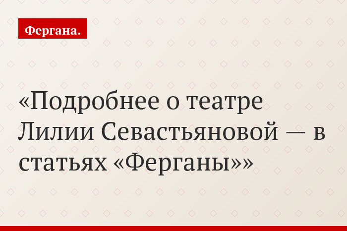 Подробнее о театре Лилии Севастьяновой — в статьях «Ферганы»