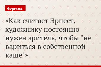 Как считает Эрнест, художнику постоянно нужен зритель, чтобы "не вариться в собственной каше"