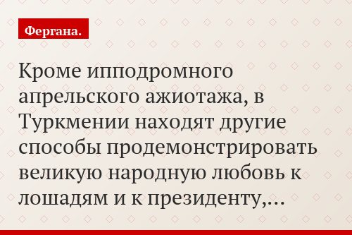 Кроме ипподромного апрельского ажиотажа, в Туркмении находят другие способы продемонстрировать великую народную любовь к лошадям и к президенту,…
