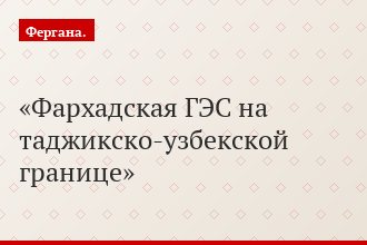 Фархадская ГЭС на таджикско-узбекской границе