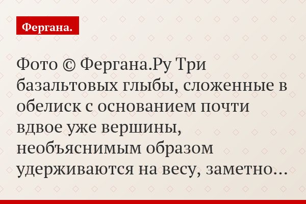 Фото © Фергана.Ру Три базальтовых глыбы, сложенные в обелиск с основанием почти вдвое уже вершины, необъяснимым образом удерживаются на весу, заметно…