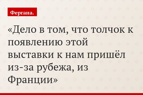 Дело в том, что толчок к появлению этой выставки к нам пришёл из-за рубежа, из Франции