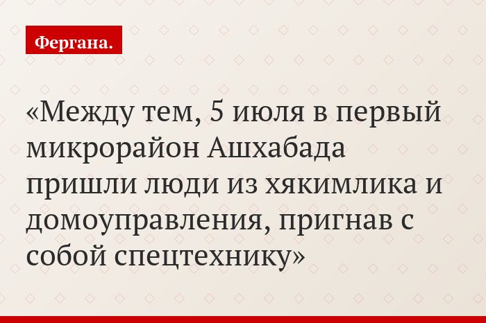 Между тем, 5 июля в первый микрорайон Ашхабада пришли люди из хякимлика и домоуправления, пригнав с собой спецтехнику