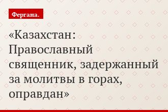 Казахстан: Православный священник, задержанный за молитвы в горах, оправдан