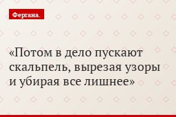 Потом в дело пускают скальпель, вырезая узоры и убирая все лишнее